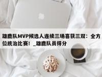 九游娱乐-雄鹿队MVP候选人连续三场喜获三双：全方位统治比赛！_雄鹿队员得分