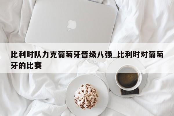 九游娱乐-比利时队力克葡萄牙晋级八强_比利时对葡萄牙的比赛