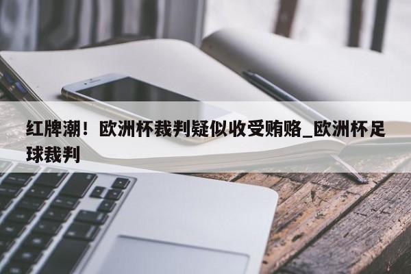 九游娱乐-红牌潮！欧洲杯裁判疑似收受贿赂_欧洲杯足球裁判