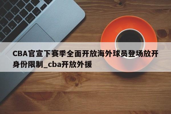 九游娱乐-CBA官宣下赛季全面开放海外球员登场放开身份限制_cba开放外援