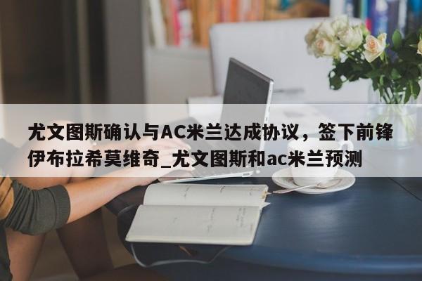 九游娱乐-尤文图斯确认与AC米兰达成协议，签下前锋伊布拉希莫维奇_尤文图斯和ac米兰预测