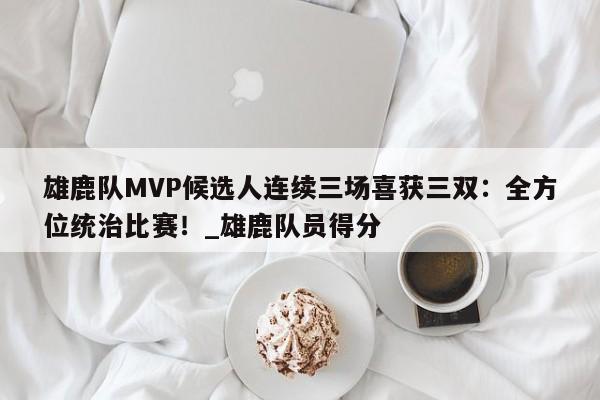 九游娱乐-雄鹿队MVP候选人连续三场喜获三双：全方位统治比赛！_雄鹿队员得分